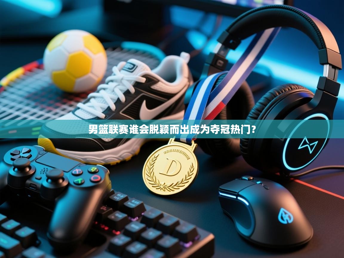 男篮联赛谁会脱颖而出成为夺冠热门？  第2张